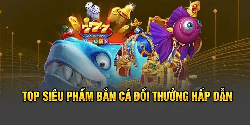 Top siêu phẩm bắn cá đổi thưởng hấp dẫn